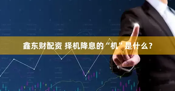鑫东财配资 择机降息的“机”是什么？