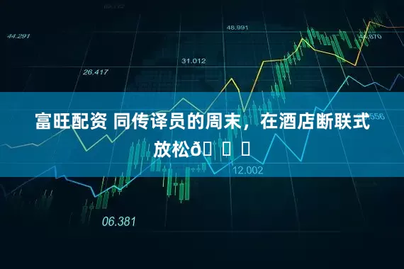 富旺配资 同传译员的周末，在酒店断联式放松🍃