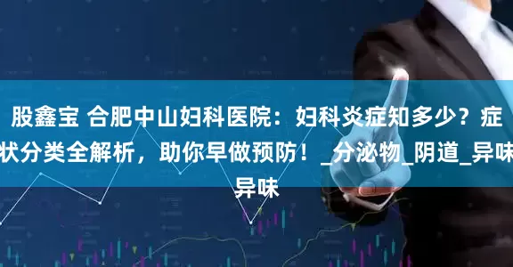 股鑫宝 合肥中山妇科医院：妇科炎症知多少？症状分类全解析，助你早做预防！_分泌物_阴道_异味