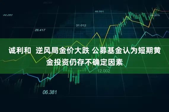 诚利和  逆风局金价大跌 公募基金认为短期黄金投资仍存不确定因素