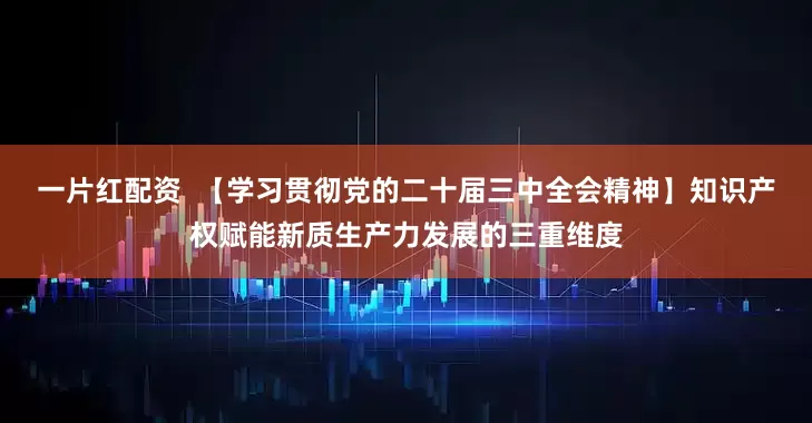 一片红配资  【学习贯彻党的二十届三中全会精神】知识产权赋能新质生产力发展的三重维度