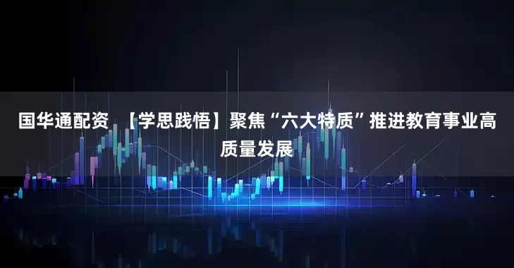 国华通配资  【学思践悟】聚焦“六大特质”推进教育事业高质量发展