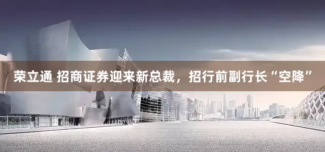 荣立通 招商证券迎来新总裁，招行前副行长“空降”