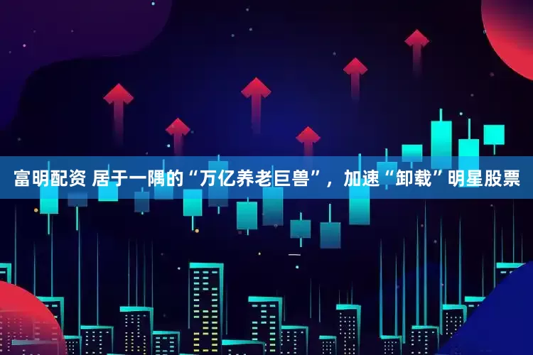 富明配资 居于一隅的“万亿养老巨兽”，加速“卸载”明星股票