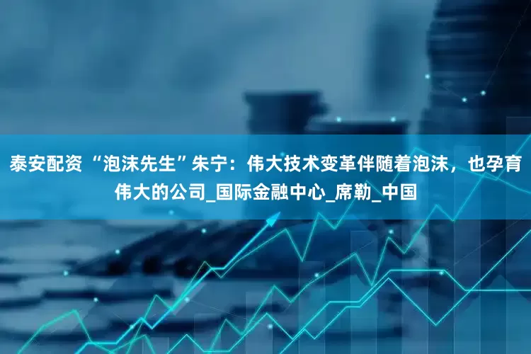 泰安配资 “泡沫先生”朱宁：伟大技术变革伴随着泡沫，也孕育伟大的公司_国际金融中心_席勒_中国