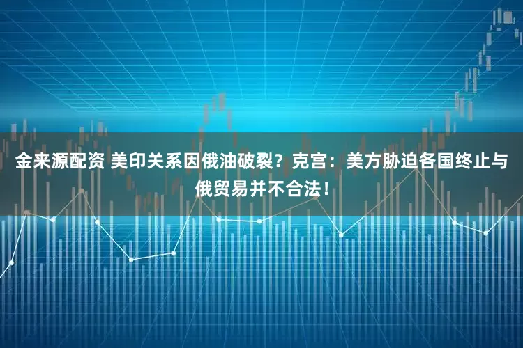 金来源配资 美印关系因俄油破裂？克宫：美方胁迫各国终止与俄贸易并不合法！