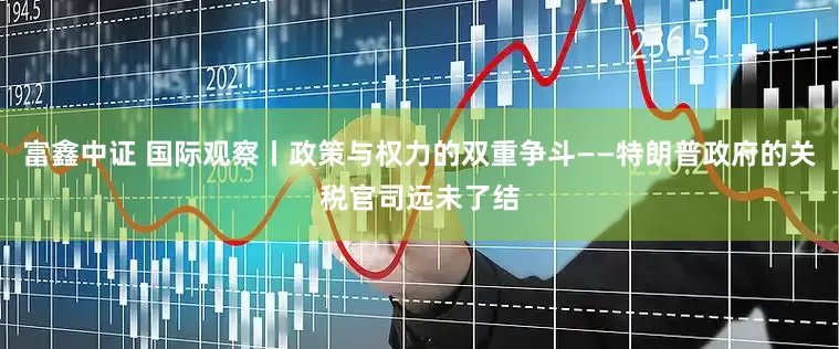 富鑫中证 国际观察丨政策与权力的双重争斗——特朗普政府的关税官司远未了结