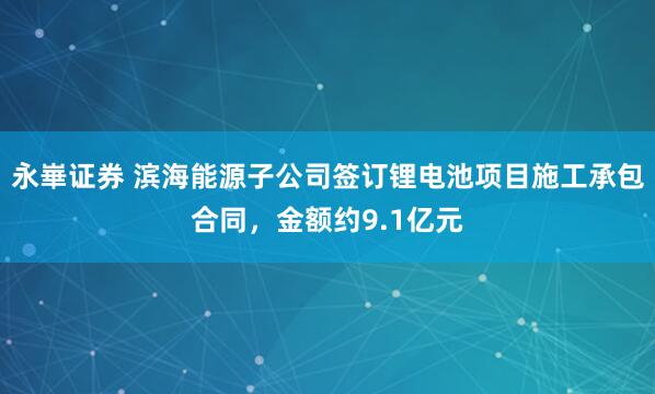 永崋证券 滨海能源子公司签订锂电池项目施工承包合同，金额约9.1亿元