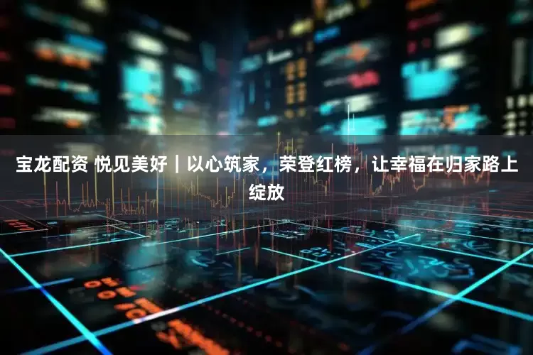 宝龙配资 悦见美好｜以心筑家，荣登红榜，让幸福在归家路上绽放