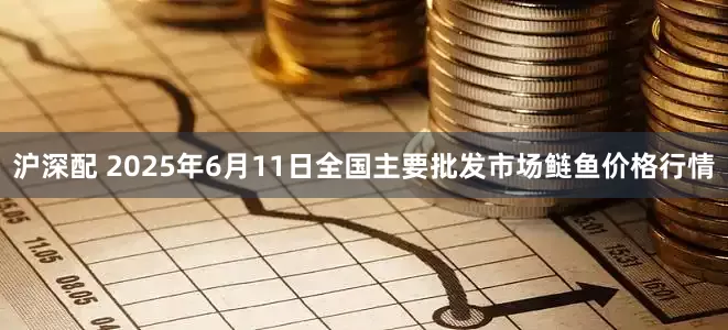 沪深配 2025年6月11日全国主要批发市场鲢鱼价格行情