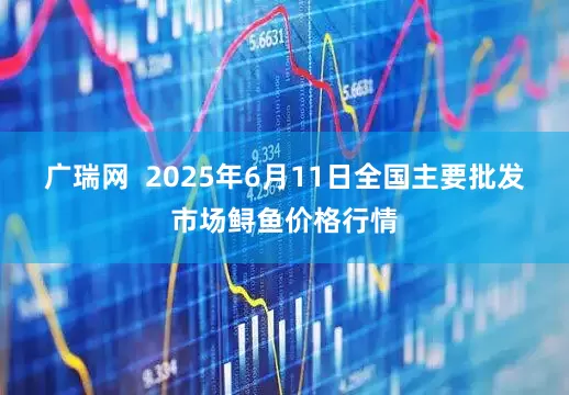 广瑞网  2025年6月11日全国主要批发市场鲟鱼价格行情