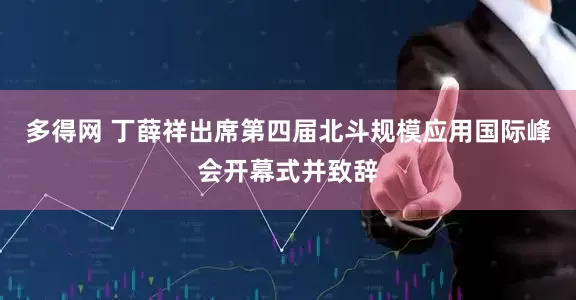 多得网 丁薛祥出席第四届北斗规模应用国际峰会开幕式并致辞