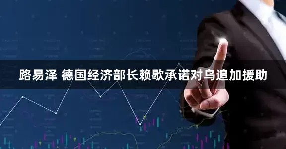 路易泽 德国经济部长赖歇承诺对乌追加援助