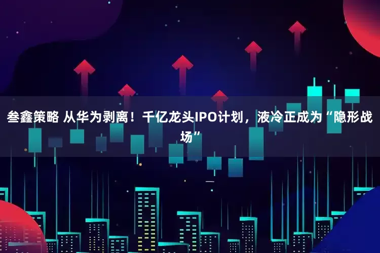 叁鑫策略 从华为剥离！千亿龙头IPO计划，液冷正成为“隐形战场”