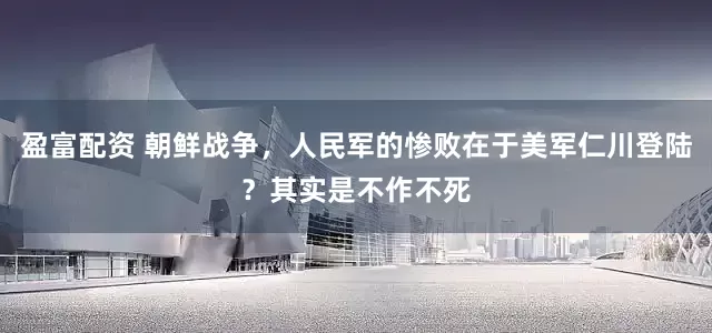 盈富配资 朝鲜战争，人民军的惨败在于美军仁川登陆？其实是不作不死