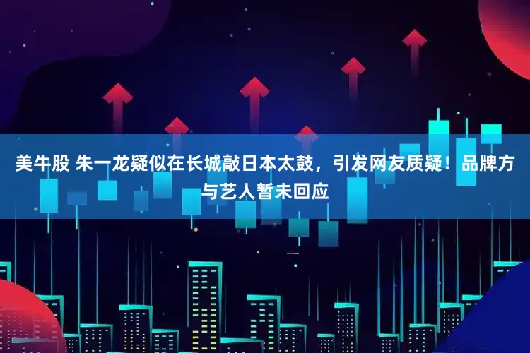 美牛股 朱一龙疑似在长城敲日本太鼓，引发网友质疑！品牌方与艺人暂未回应