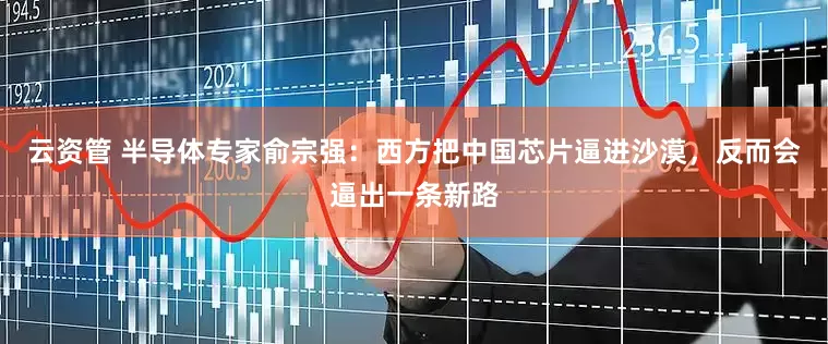 云资管 半导体专家俞宗强：西方把中国芯片逼进沙漠，反而会逼出一条新路