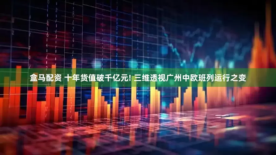 盒马配资 十年货值破千亿元! 三维透视广州中欧班列运行之变
